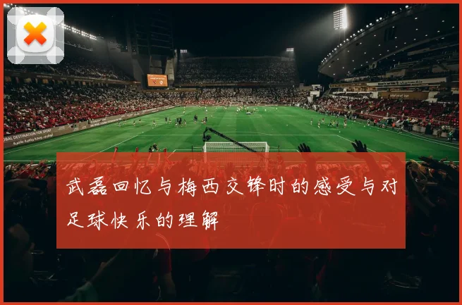 武磊回忆与梅西交锋时的感受与对足球快乐的理解