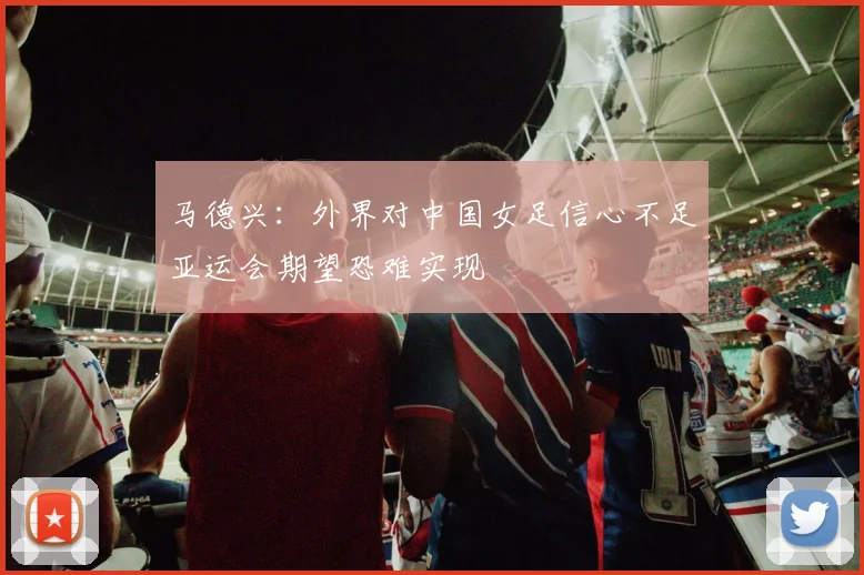 马德兴：外界对中国女足信心不足亚运会期望恐难实现