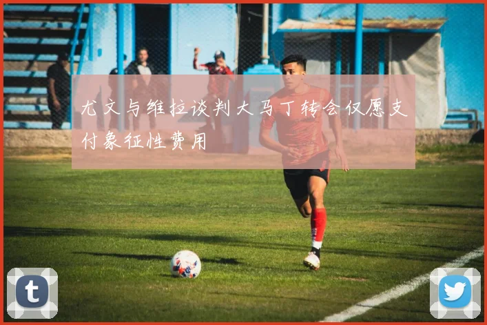 尤文与维拉谈判大马丁转会仅愿支付象征性费用