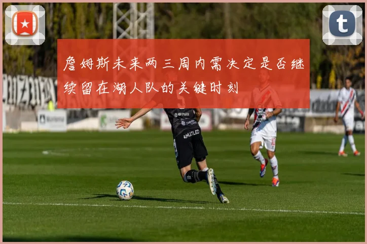詹姆斯未来两三周内需决定是否继续留在湖人队的关键时刻