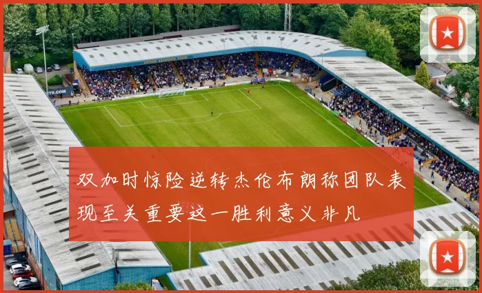 双加时惊险逆转杰伦布朗称团队表现至关重要这一胜利意义非凡