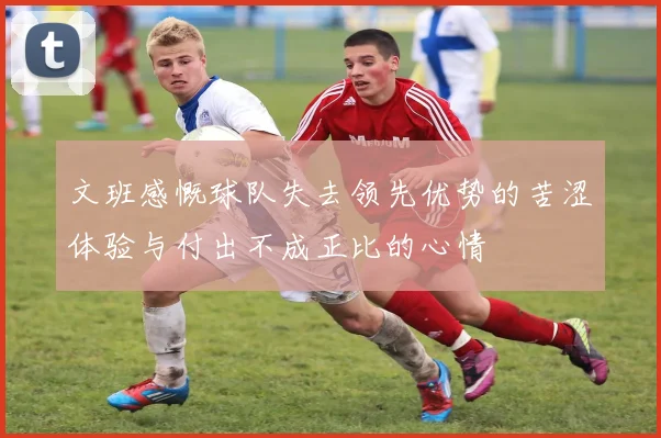 文班感慨球队失去领先优势的苦涩体验与付出不成正比的心情