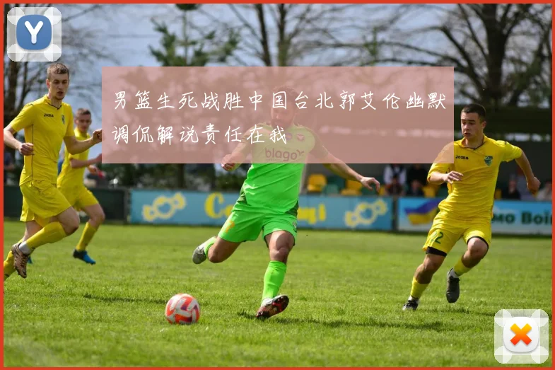 男篮生死战胜中国台北郭艾伦幽默调侃解说责任在我
