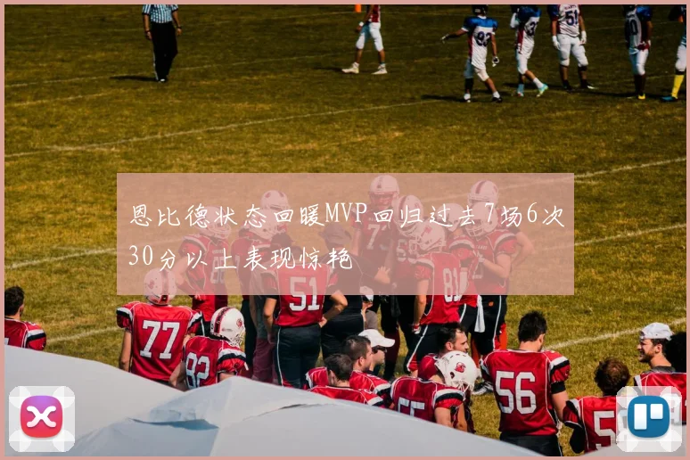 恩比德状态回暖MVP回归过去7场6次30分以上表现惊艳
