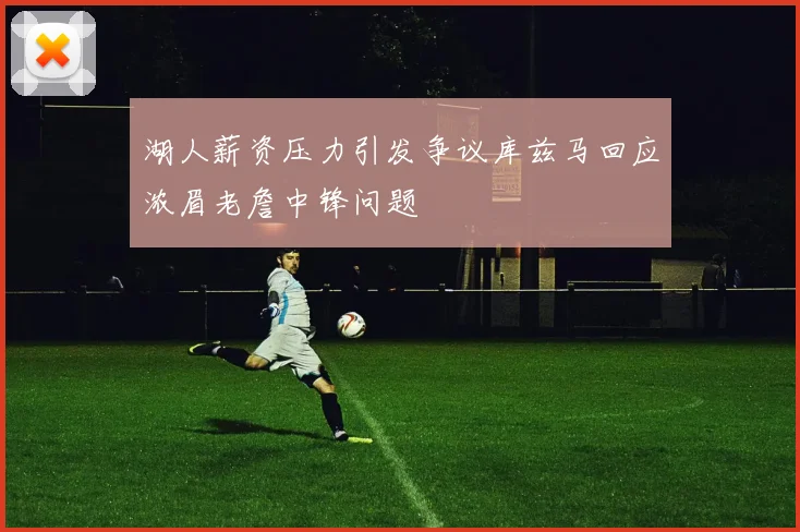 湖人薪资压力引发争议库兹马回应浓眉老詹中锋问题