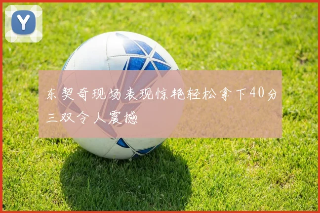 东契奇现场表现惊艳轻松拿下40分三双令人震撼