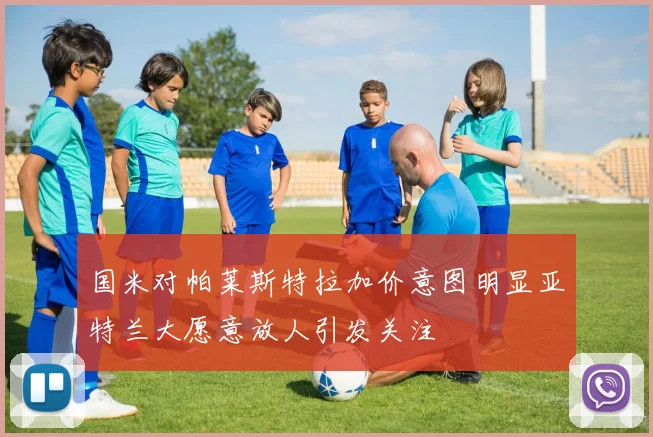 国米对帕莱斯特拉加价意图明显亚特兰大愿意放人引发关注