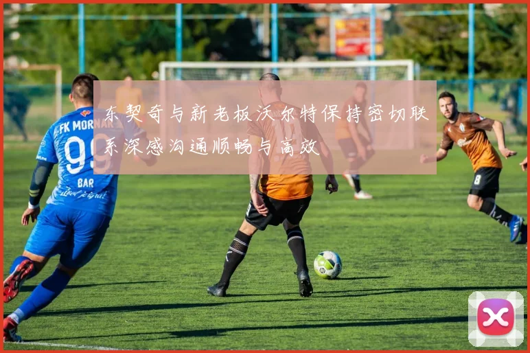 东契奇与新老板沃尔特保持密切联系深感沟通顺畅与高效