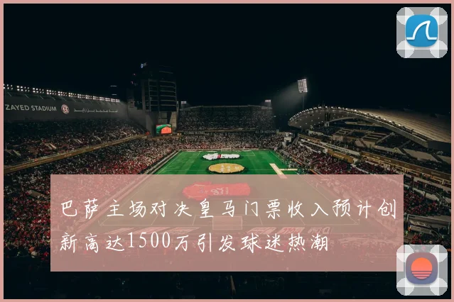 巴萨主场对决皇马门票收入预计创新高达1500万引发球迷热潮
