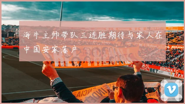 海牛主帅带队三连胜期待与家人在中国安家落户