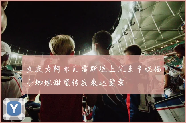 女友为阿尔瓦雷斯送上父亲节祝福小蜘蛛甜蜜转发表达爱意