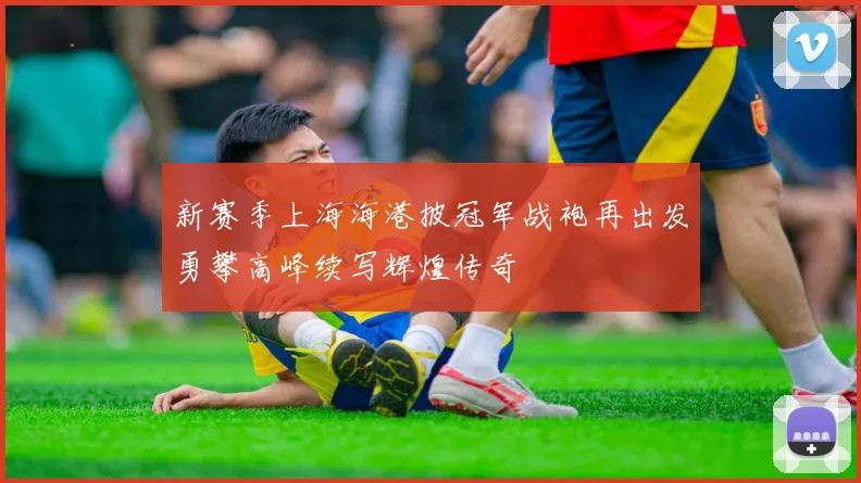 新赛季上海海港披冠军战袍再出发勇攀高峰续写辉煌传奇