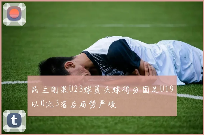 民主刚果U23球员头球得分国足U19以0比3落后局势严峻