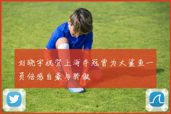 刘晓宇祝贺上海夺冠曾为大鲨鱼一员倍感自豪与骄傲