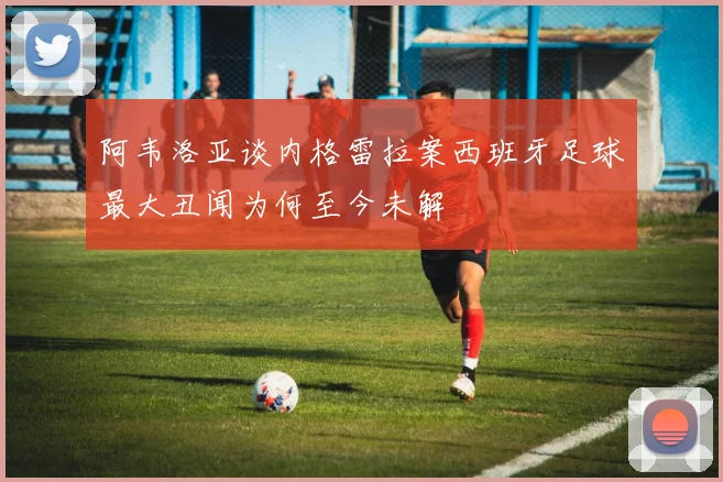 阿韦洛亚谈内格雷拉案西班牙足球最大丑闻为何至今未解
