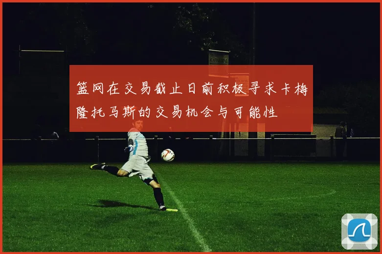 篮网在交易截止日前积极寻求卡梅隆托马斯的交易机会与可能性