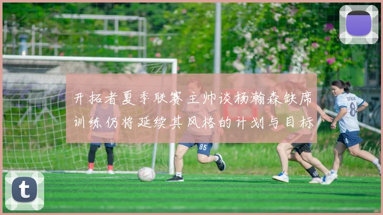开拓者夏季联赛主帅谈杨瀚森缺席训练仍将延续其风格的计划与目标