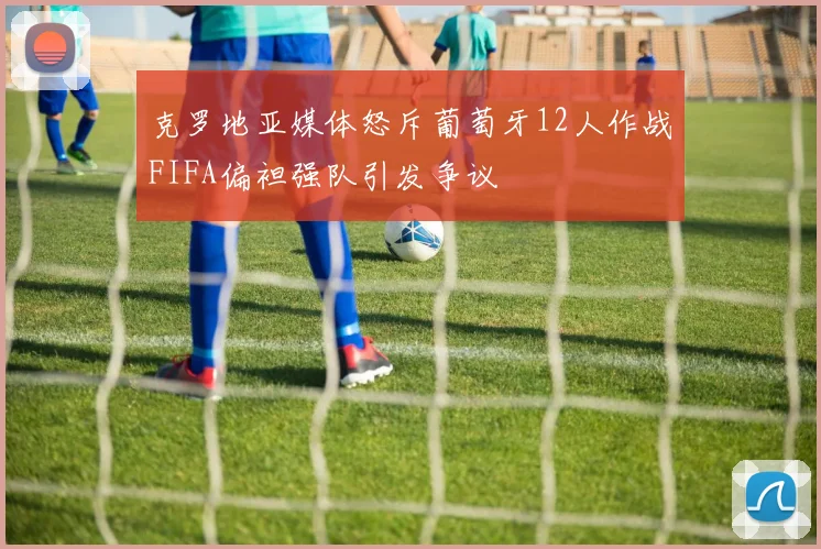 克罗地亚媒体怒斥葡萄牙12人作战FIFA偏袒强队引发争议