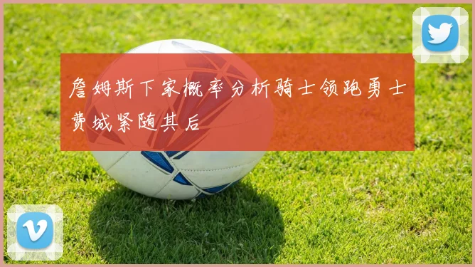 詹姆斯下家概率分析骑士领跑勇士费城紧随其后